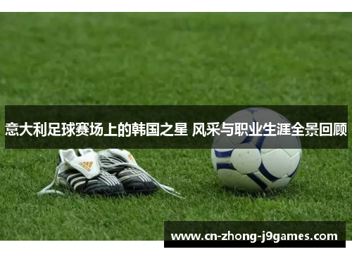 意大利足球赛场上的韩国之星 风采与职业生涯全景回顾 意大利足球赛场上的韩国之星 风采与职业生涯全景回顾