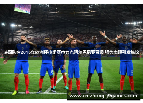法国队在2016年欧洲杯小组赛中力克阿尔巴尼亚晋级 强势表现引发热议 法国队在2016年欧洲杯小组赛中力克阿尔巴尼亚晋级 强势表现引发热议
