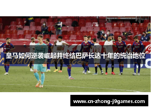 皇马如何逆袭崛起并终结巴萨长达十年的统治地位 皇马如何逆袭崛起并终结巴萨长达十年的统治地位