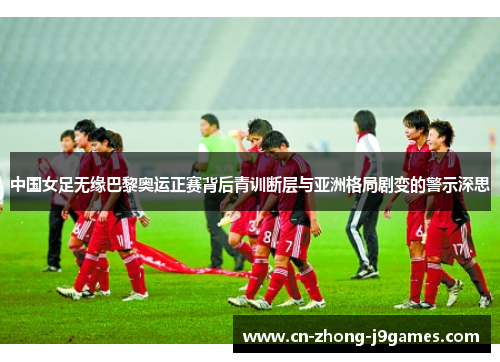 中国女足无缘巴黎奥运正赛背后青训断层与亚洲格局剧变的警示深思