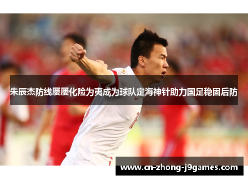 朱辰杰防线屡屡化险为夷成为球队定海神针助力国足稳固后防