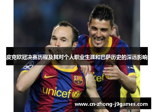 皮克欧冠决赛历程及其对个人职业生涯和巴萨历史的深远影响 皮克欧冠决赛历程及其对个人职业生涯和巴萨历史的深远影响