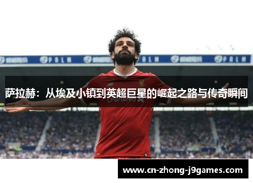 萨拉赫:从埃及小镇到英超巨星的崛起之路与传奇瞬间 萨拉赫:从埃及小镇到英超巨星的崛起之路与传奇瞬间