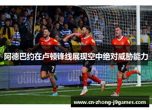 阿德巴约在卢顿锋线展现空中绝对威胁能力 阿德巴约在卢顿锋线展现空中绝对威胁能力
