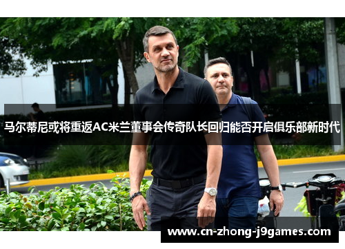 马尔蒂尼或将重返AC米兰董事会传奇队长回归能否开启俱乐部新时代 马尔蒂尼或将重返AC米兰董事会传奇队长回归能否开启俱乐部新时代